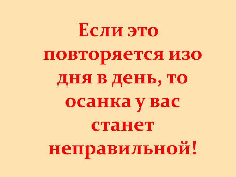 Если это повторяется изо дня в день, то осанка у вас станет неправильной!