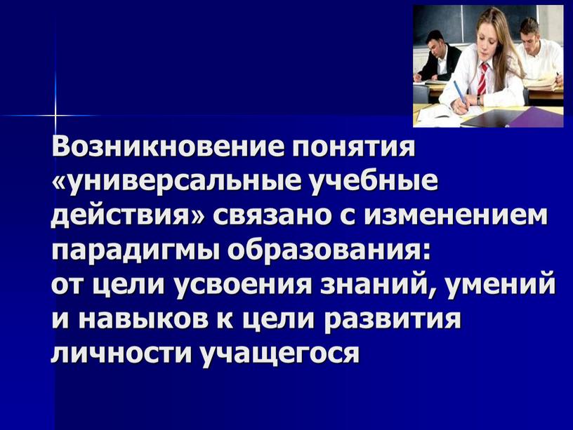 Возникновение понятия «универсальные учебные действия» связано с изменением парадигмы образования: от цели усвоения знаний, умений и навыков к цели развития личности учащегося