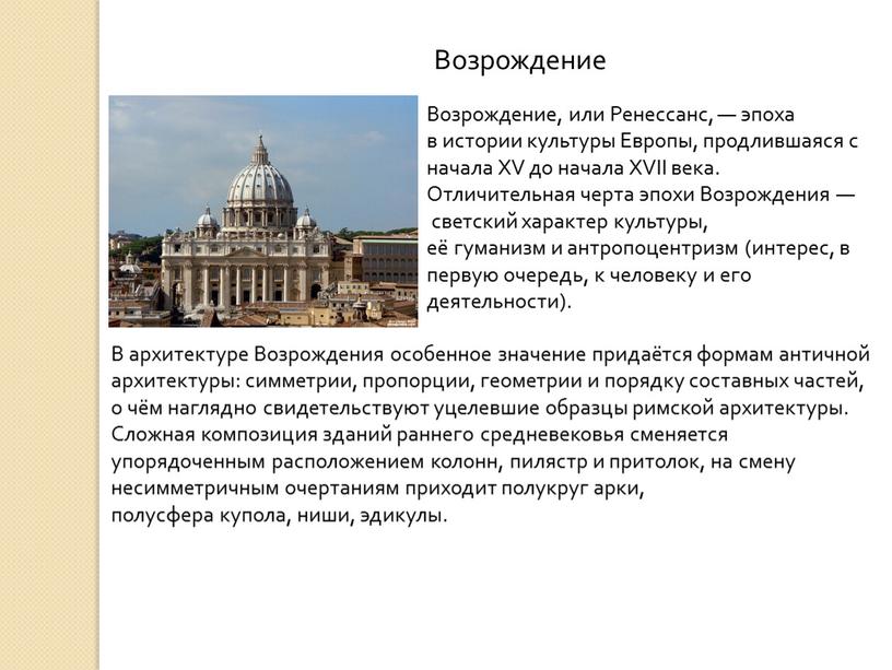 Возрождение В архитектуре Возрождения особенное значение придаётся формам античной архитектуры: симметрии, пропорции, геометрии и порядку составных частей, о чём наглядно свидетельствуют уцелевшие образцы римской архитектуры