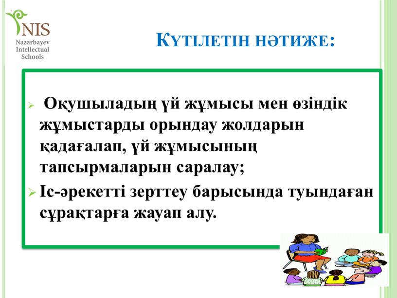 Күтілетін нәтиже: Оқушыладың үй жұмысы мен өзіндік жұмыстарды орындау жолдарын қадағалап, үй жұмысының тапсырмаларын саралау; Іс-әрекетті зерттеу барысында туындаған сұрақтарға жауап алу