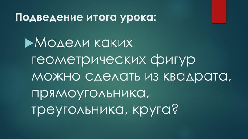 Подведение итога урока: Модели каких геометрических фигур можно сделать из квадрата, прямоугольника, треугольника, круга?