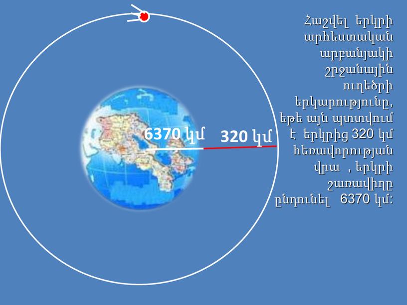 Հաշվել երկրի արհեստական արբանյակի շրջանային ուղեծրի երկարությունը, եթե այն պտտվում է երկրից 320 կմ հեռավորության վրա , երկրի շառավիղը ընդունել 6370 կմ: 6370 կմ 320…