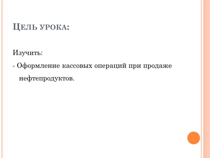 Цель урока: Изучить: - Оформление кассовых операций при продаже нефтепродуктов