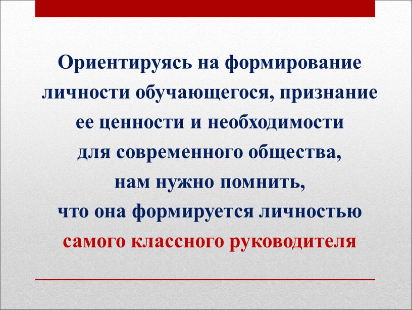 Ориентируясь на формирование личности обучающегося, признание ее ценности и необходимости для современного общества, нам нужно помнить, что она формируется личностью самого классного руководителя