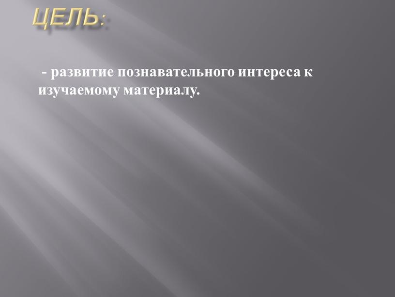 Цель: - развитие познавательного интереса к изучаемому материалу