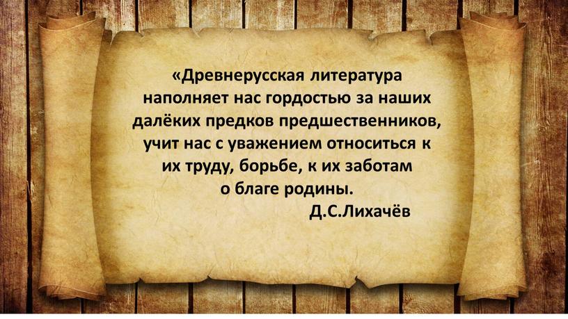 Древнерусская литература наполняет нас гордостью за наших далёких предков предшественников, учит нас с уважением относиться к их труду, борьбе, к их заботам о благе родины