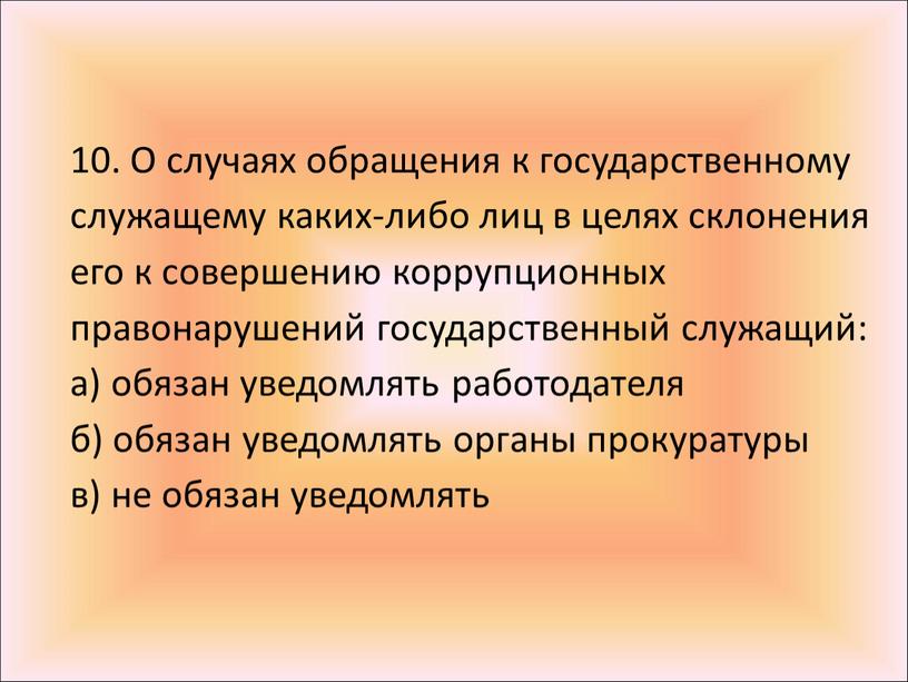 О случаях обращения к государственному служащему каких-либо лиц в целях склонения его к совершению коррупционных правонарушений государственный служащий: а) обязан уведомлять работодателя б) обязан уведомлять…