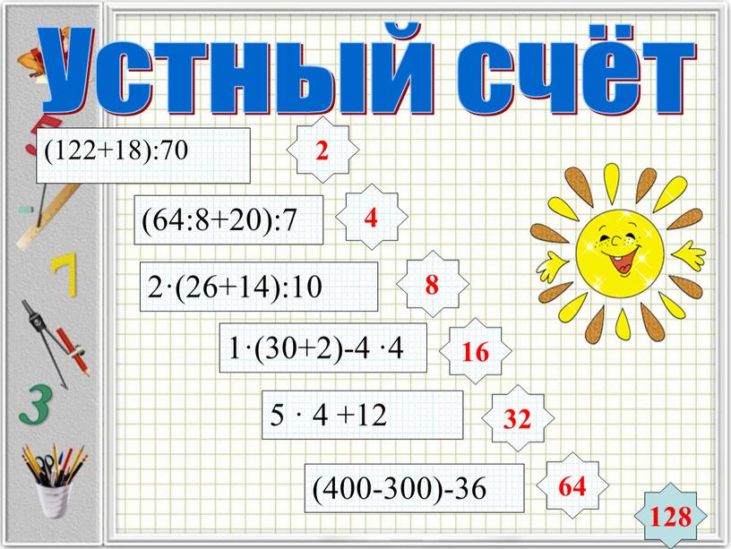 Устный счёт (122+18):70 (64:8+20):7 2·(26+14):10 1·(30+2)-4 ·4 5 · 4 +12 (400-300)-36 2 4 8 16 32 64 128