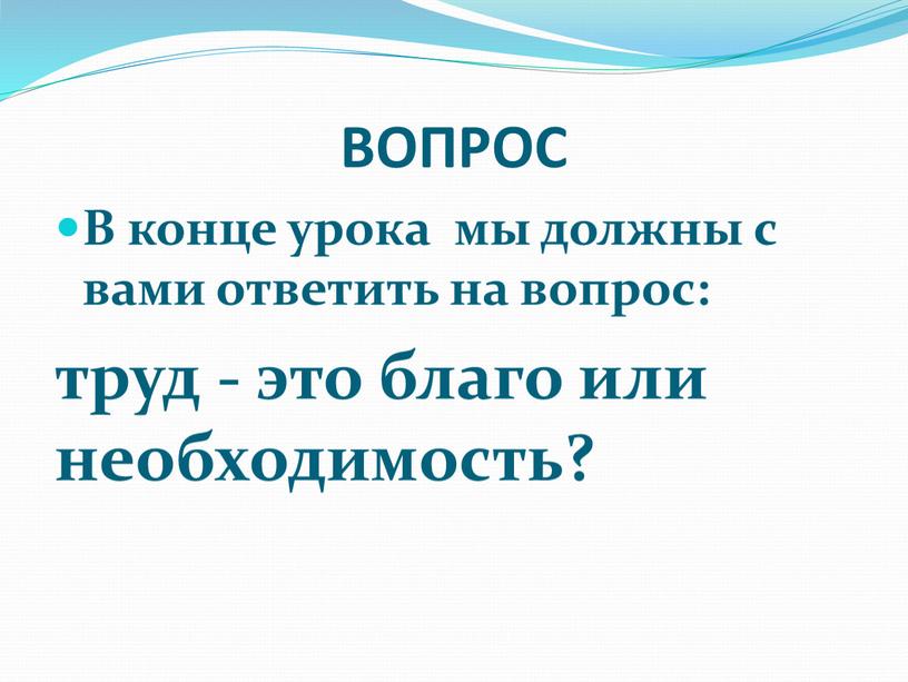 ВОПРОС В конце урока мы должны с вами ответить на вопрос: труд - это благо или необходимость?