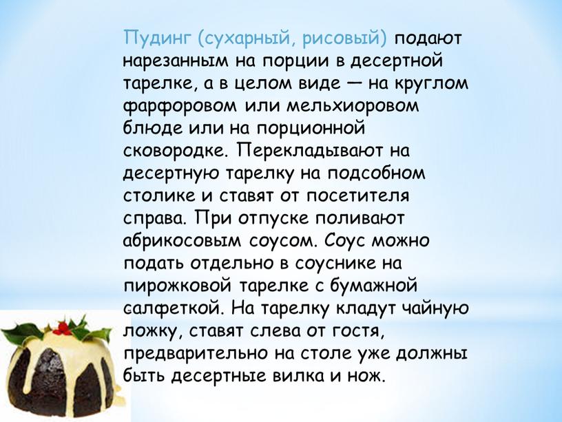 Пудинг (сухарный, рисовый) подают нарезанным на порции в десертной тарелке, а в целом виде — на круглом фарфоровом или мельхиоровом блюде или на порционной сковородке