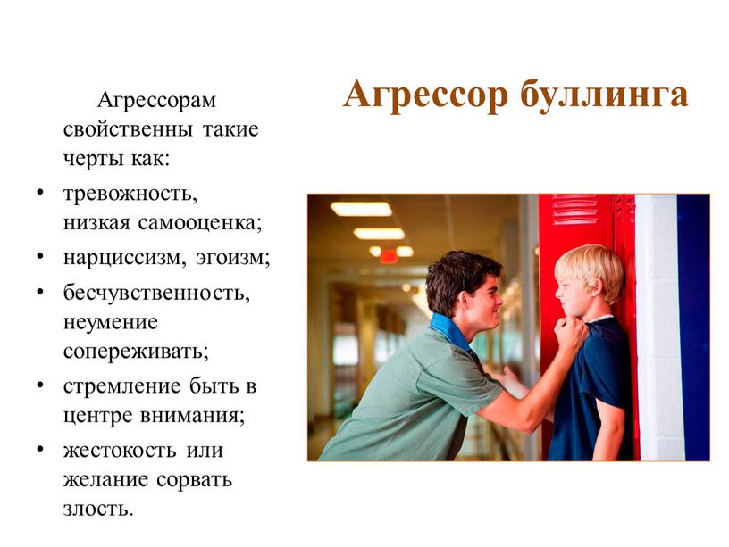 Агрессор буллинга Агрессорам свойственны такие черты как: тревожность, низкая самооценка; нарциссизм, эгоизм; бесчувственность, неумение сопереживать; стремление быть в центре внимания; жестокость или желание сорвать злость