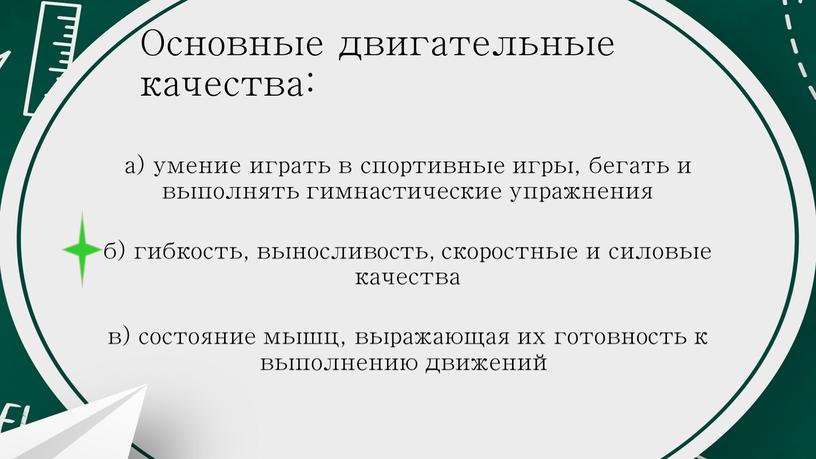 Основные двигательные качества: а) умение играть в спортивные игры, бегать и выполнять гимнастические упражнения б) гибкость, выносливость, скоростные и силовые качества в) состояние мышц, выражающая…