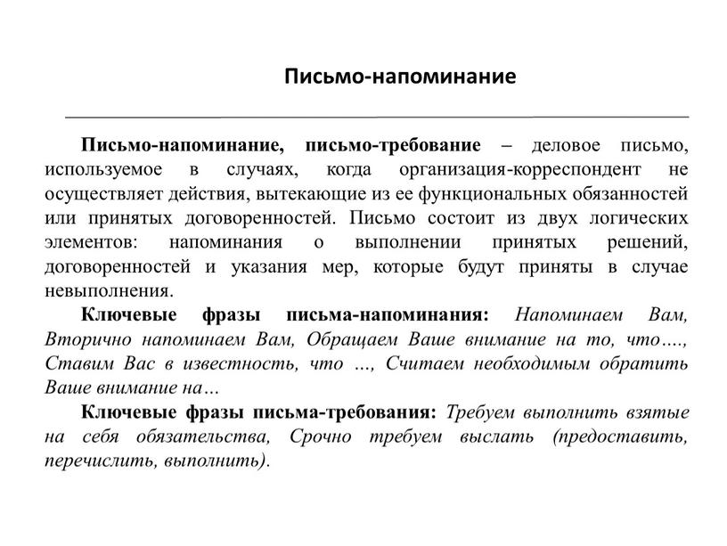 Письмо-напоминание Письмо-напоминание, письмо-требование – деловое письмо, используемое в случаях, когда организация-корреспондент не осуществляет действия, вытекающие из ее функциональных обязанностей или принятых договоренностей