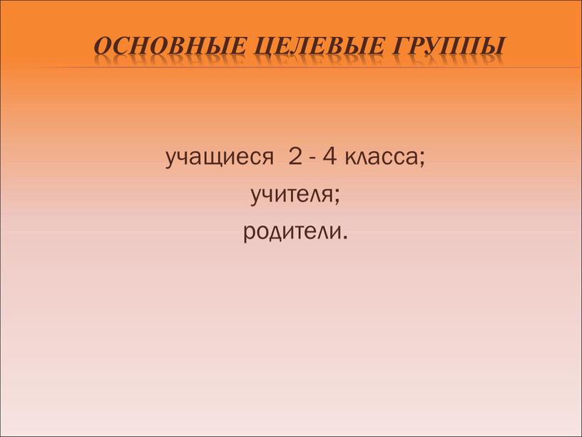 Основные целевые группы учащиеся 2 - 4 класса; учителя; родители