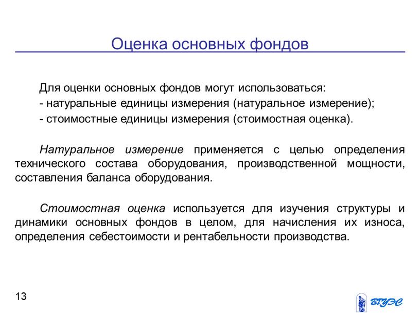 Оценка основных фондов 13 Для оценки основных фондов могут использоваться: - натуральные единицы измерения (натуральное измерение); - стоимостные единицы измерения (стоимостная оценка)