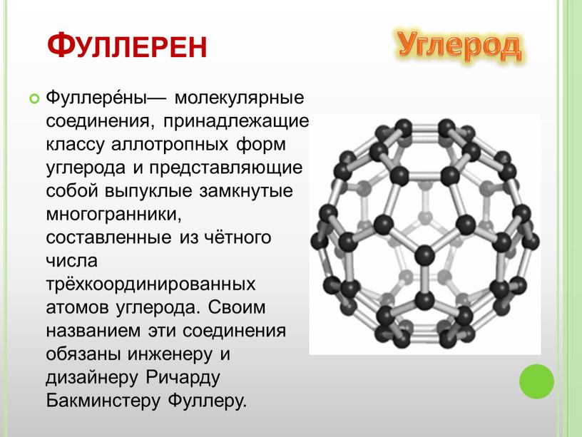 Фуллере́ны— молекулярные соединения, принадлежащие классу аллотропных форм углерода и представляющие собой выпуклые замкнутые многогранники, составленные из чётного числа трёхкоординированных атомов углерода