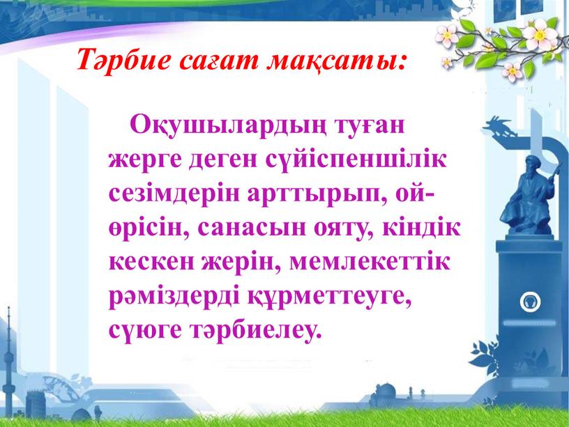 Тәрбие сағат мақсаты: Оқушылардың туған жерге деген сүйіспеншілік сезімдерін арттырып, ой-өрісін, санасын ояту, кіндік кескен жерін, мемлекеттік рәміздерді құрметтеуге, сүюге тәрбиелеу