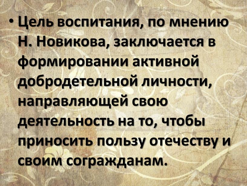 Цель воспитания, по мнению Н. Новикова, заключается в формировании активной добродетельной личности, направляющей свою деятельность на то, чтобы приносить пользу отечеству и своим согражданам