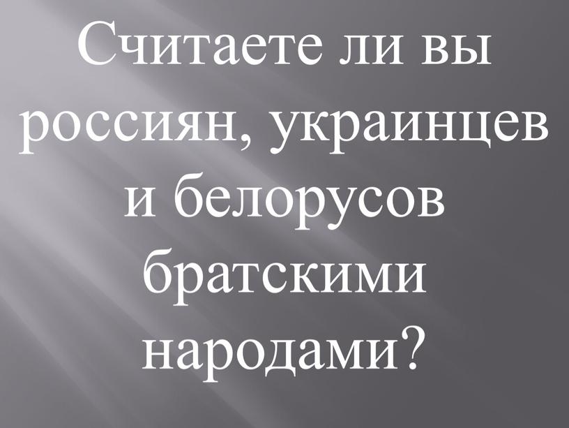 Считаете ли вы россиян, украинцев и белорусов братскими народами?
