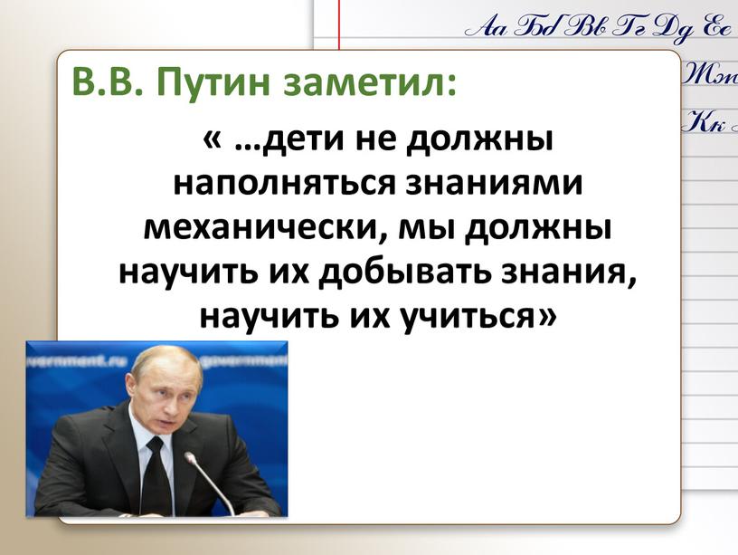 В.В. Путин заметил: « …дети не должны наполняться знаниями механически, мы должны научить их добывать знания, научить их учиться»