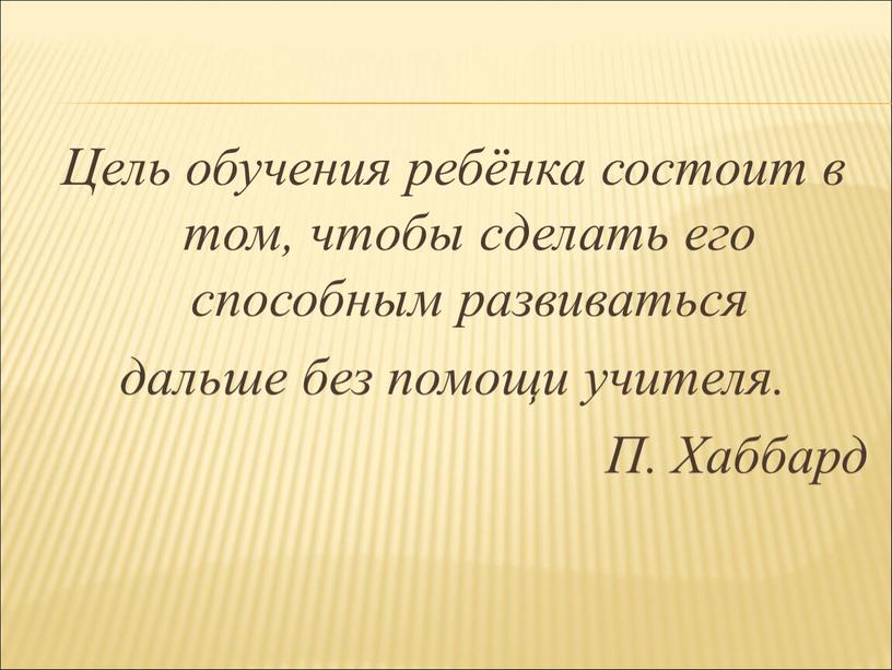 Цель обучения ребёнка состоит в том, чтобы сделать его способным развиваться дальше без помощи учителя