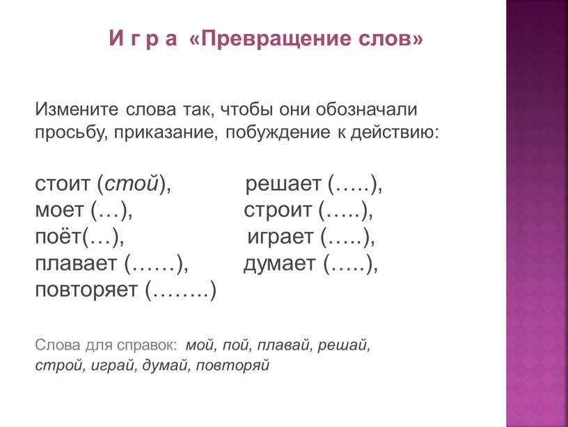 И г р а «Превращение слов» Измените слова так, чтобы они обозначали просьбу, приказание, побуждение к действию: стоит ( стой ), решает (…