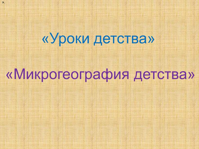 Уроки детства» «Микрогеография детства»