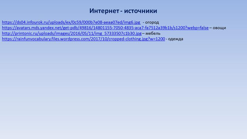 https://ds04.infourok.ru/uploads/ex/0c59/000b7e08-aeaa07ed/img6.jpg - огород https://avatars.mds.yandex.net/get-pdb/49816/14801155-7050-4835-aca7-fa7512a39b1b/s1200?webp=false – овощи http://printonic.ru/uploads/images/2016/05/11/img_57333507c1b30.jpg – мебель https://rainfunvocabulary.files.wordpress.com/2017/10/cropped-clothing.jpg?w=1200 - одежда Интернет - источники