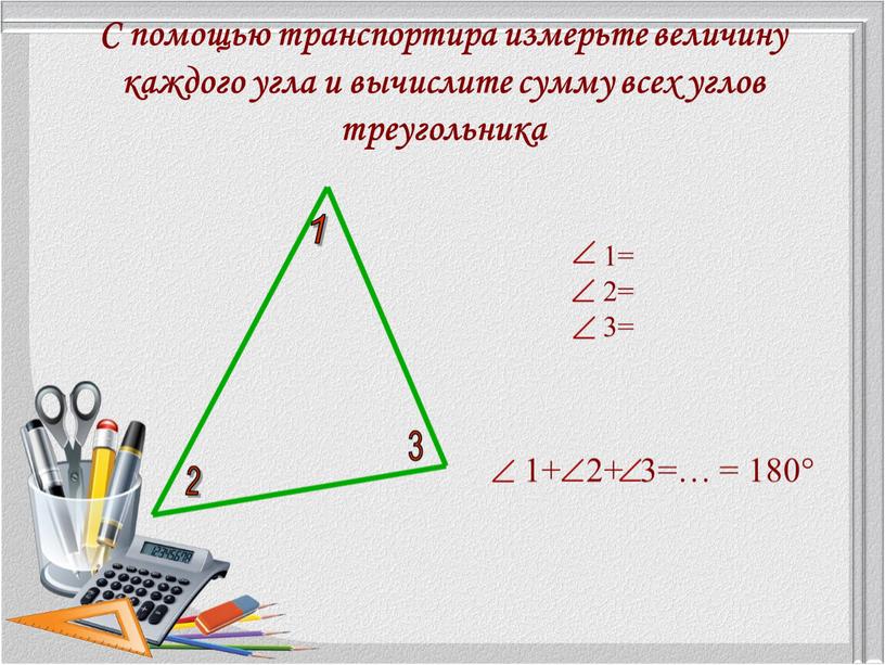 С помощью транспортира измерьте величину каждого угла и вычислите сумму всех углов треугольника 1= 2= 3= 1+ 2+ 3=… = 180°