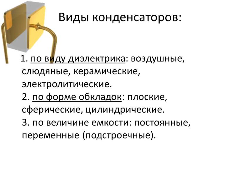 1. по виду диэлектрика: воздушные, слюдяные, керамические, электролитические. 2. по форме обкладок: плоские, сферические, цилиндрические. 3. по величине емкости: постоянные, переменные (подстроечные). Виды конденсаторов: