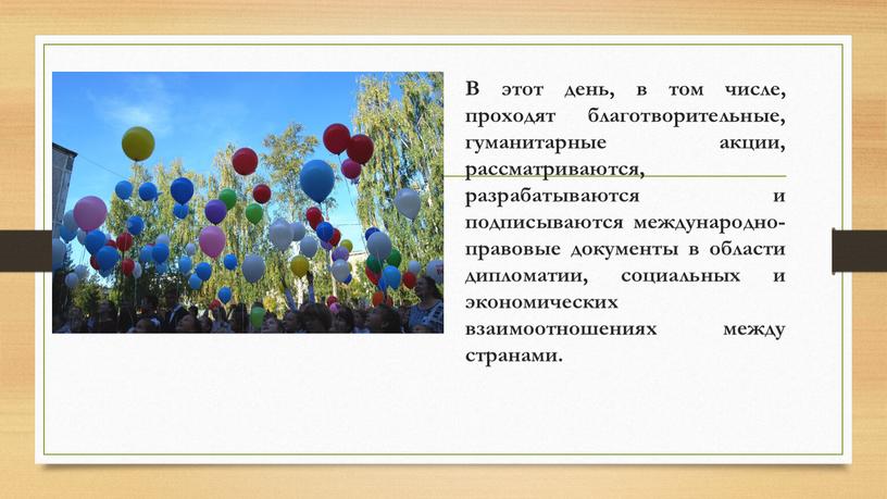 В этот день, в том числе, проходят благотворительные, гуманитарные акции, рассматриваются, разрабатываются и подписываются международно-правовые документы в области дипломатии, социальных и экономических взаимоотношениях между странами