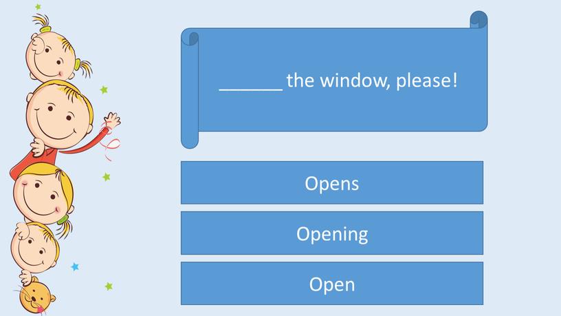 ______ the window, please! Open Opens Opening