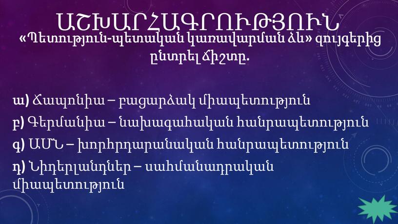 ԱՇԽԱՐՀԱԳՐՈՒԹՅՈՒՆ «Պետություն-պետական կառավարման ձև» զույգերից ընտրել ճիշտը. ա) Ճապոնիա – բացարձակ միապետություն բ) Գերմանիա – նախագահական հանրապետություն գ) ԱՄՆ – խորհրդարանական հանրապետություն դ) Նիդերլանդներ –…