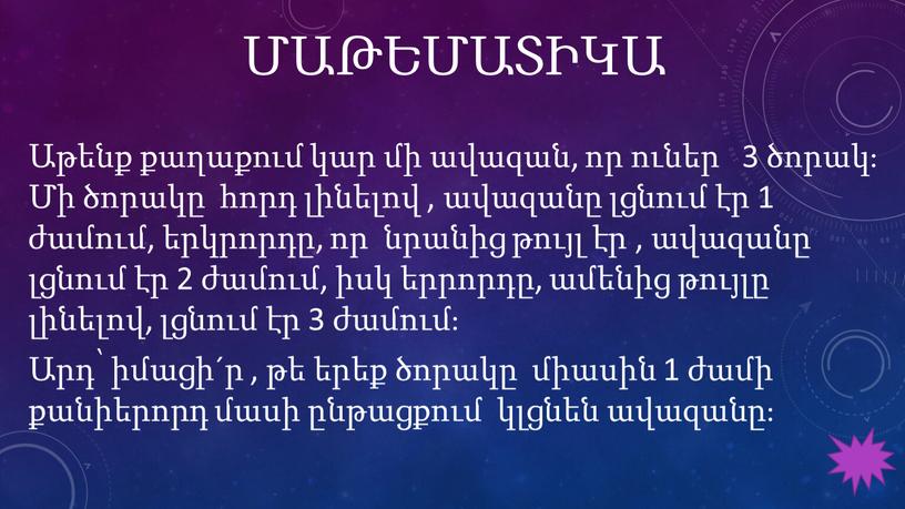 ՄԱԹԵՄԱՏԻԿԱ Աթենք քաղաքում կար մի ավազան, որ ուներ 3 ծորակ։ Մի ծորակը հորդ լինելով , ավազանը լցնում էր 1 ժամում, երկրորդը, որ նրանից թույլ էր…