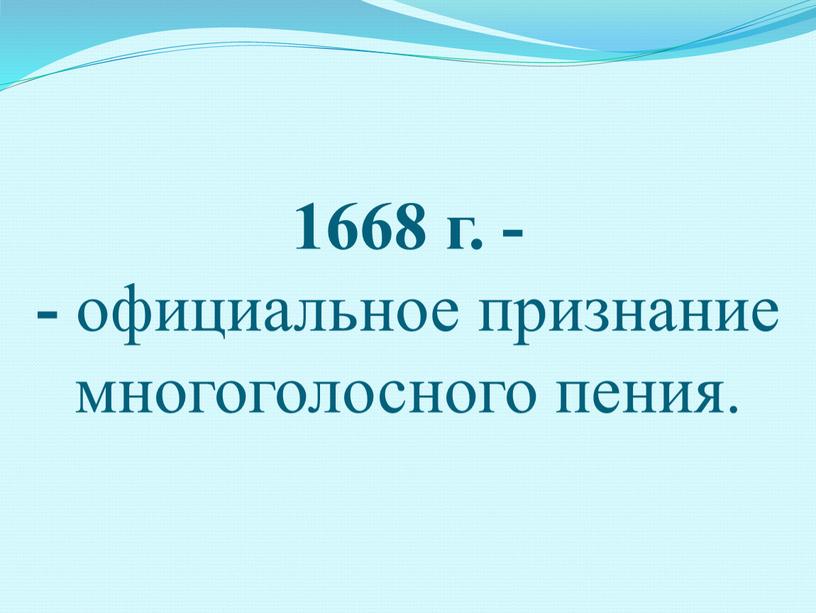 1668 г. - - официальное признание многоголосного пения.