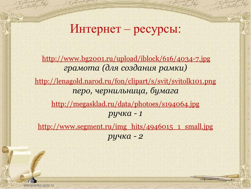 http://www.bg2001.ru/upload/iblock/616/4034-7.jpg грамота (для создания рамки) http://lenagold.narod.ru/fon/clipart/s/svit/svitolk101.png перо, чернильница, бумага http://megasklad.ru/data/photoes/s194064.jpg ручка - 1 http://www.segment.ru/img_hits/4946015_1_small.jpg ручка - 2 Интернет – ресурсы:
