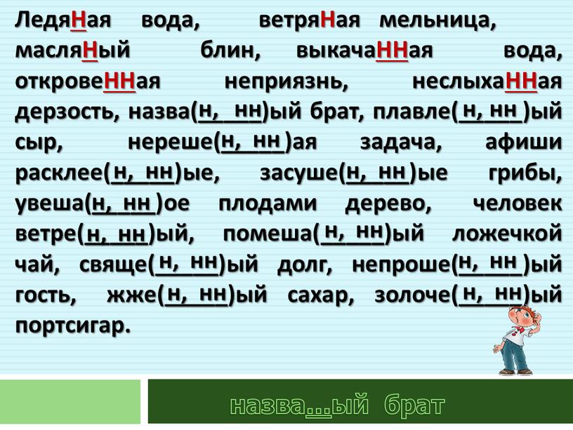 ЛедяНая вода, ветряНая мельница, масляНый блин, выкачаННая вода, откровеННая неприязнь, неслыхаННая дерзость, назва(_____)ый брат, плавле(_____)ый сыр, нереше(_____)ая задача, афиши расклее(_____)ые, засуше(_____)ые грибы, увеша(_____)ое плодами дерево,…