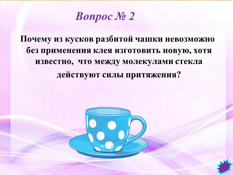 Вопрос № 2 Почему из кусков разбитой чашки невозможно без применения клея изготовить новую, хотя известно, что между молекулами стекла действуют силы притяжения?