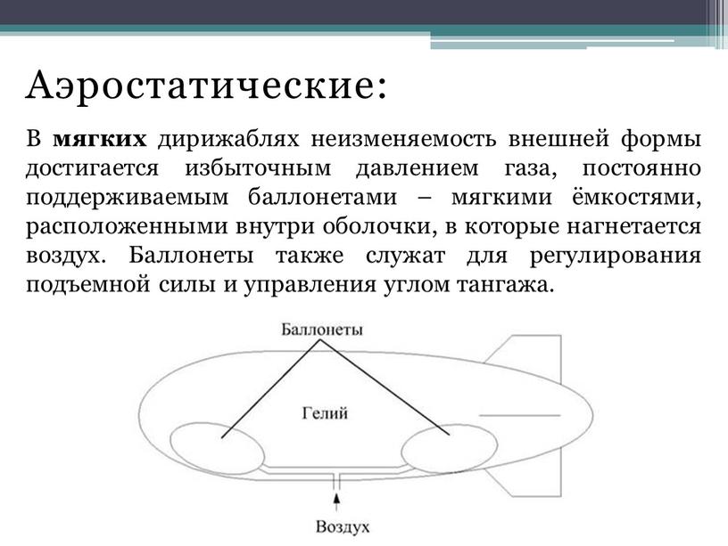 Аэростатические: В мягких дирижаблях неизменяемость внешней формы достигается избыточным давлением газа, постоянно поддерживаемым баллонетами – мягкими ёмкостями, расположенными внутри оболочки, в которые нагнетается воздух