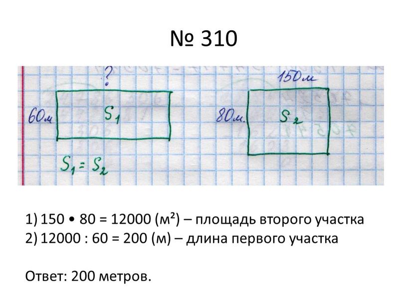 № 310 150 • 80 = 12000 (м²) – площадь второго участка 12000 : 60 = 200 (м) – длина первого участка Ответ: 200 метров.