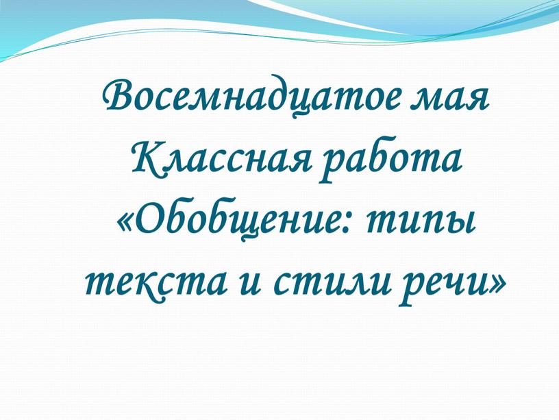 Восемнадцатое мая Классная работа «Обобщение: типы текста и стили речи»