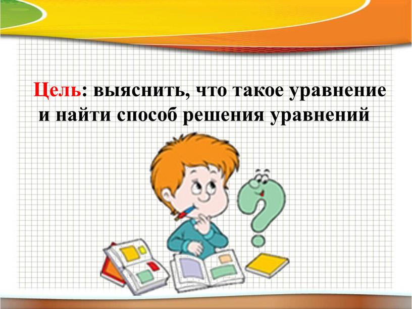 Цель: выяснить, что такое уравнение и найти способ решения уравнений