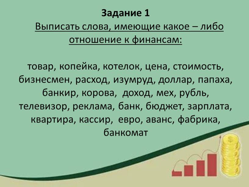 Задание 1 Выписать слова, имеющие какое – либо отношение к финансам: товар, копейка, котелок, цена, стоимость, бизнесмен, расход, изумруд, доллар, папаха, банкир, корова, доход, мех,…