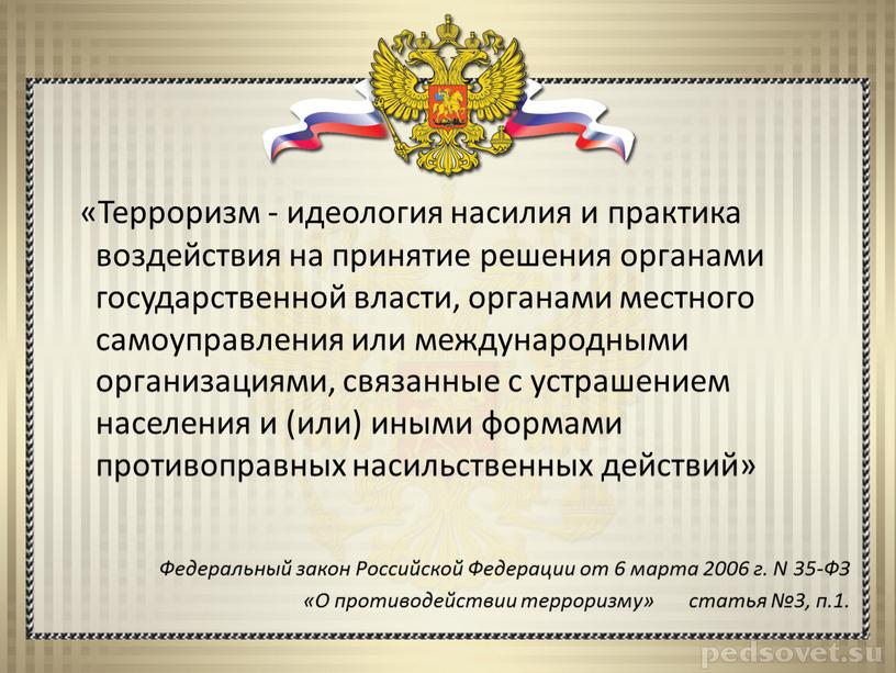 Терроризм - идеология насилия и практика воздействия на принятие решения органами государственной власти, органами местного самоуправления или международными организациями, связанные с устрашением населения и (или)…