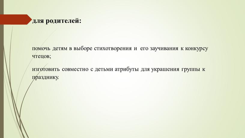 для родителей: помочь детям в выборе стихотворения и его заучивания к конкурсу чтецов; изготовить совместно с детьми атрибуты для украшения группы к празднику.