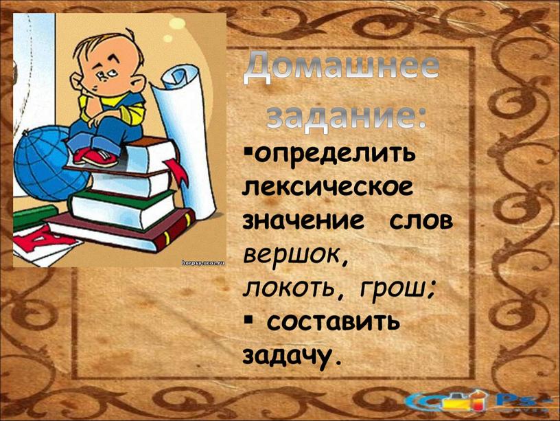 определить лексическое значение слов вершок , локоть , грош ; составить задачу. Домашнее задание: