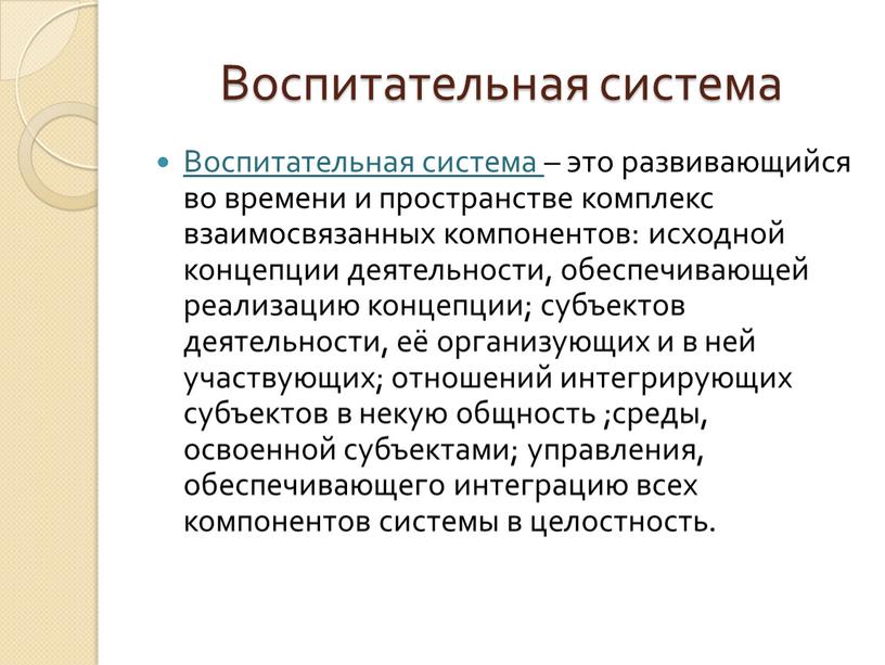 Воспитательная система Воспитательная система – это развивающийся во времени и пространстве комплекс взаимосвязанных компонентов: исходной концепции деятельности, обеспечивающей реализацию концепции; субъектов деятельности, её организующих и…