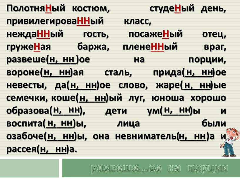 ПолотняНый костюм, студеНый день, привилегироваННый класс, неждаННый гость, посажеНый отец, гружеНая баржа, пленеННый враг, развеше(_____)ое на порции, вороне(_____)ая сталь, прида(_____)ое невесты, да(_____)ое слово, жаре(_____)ые семечки,…