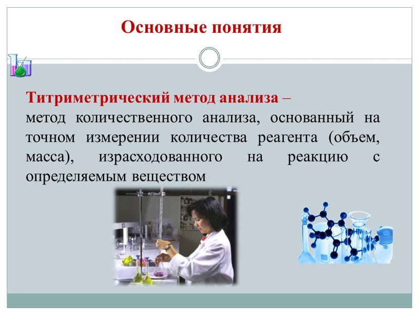 Основные понятия Титриметрический метод анализа – метод количественного анализа, основанный на точном измерении количества реагента (объем, масса), израсходованного на реакцию с определяемым веществом