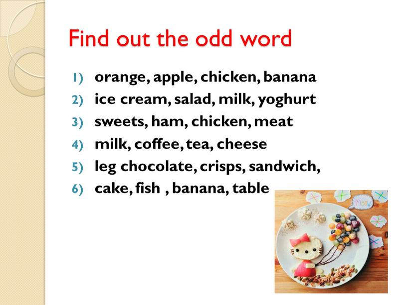 Find out the odd word orange, apple, chicken, banana ice cream, salad, milk, yoghurt sweets, ham, chicken, meat milk, coffee, tea, cheese leg chocolate, crisps,…